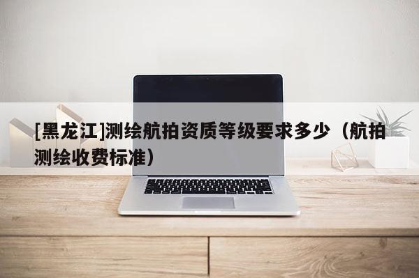 [黑龍江]測繪航拍資質(zhì)等級要求多少（航拍測繪收費標(biāo)準(zhǔn)）