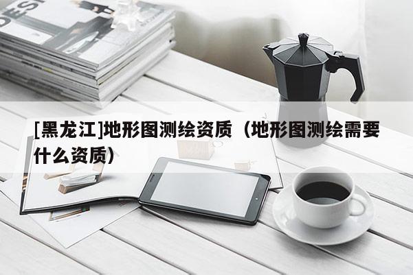 [黑龍江]地形圖測繪資質(zhì)（地形圖測繪需要什么資質(zhì)）
