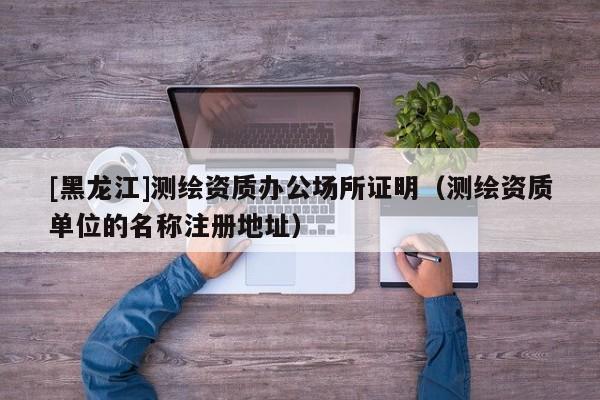[黑龍江]測繪資質(zhì)辦公場所證明（測繪資質(zhì)單位的名稱注冊地址）