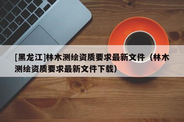 [黑龍江]林木測繪資質(zhì)要求最新文件（林木測繪資質(zhì)要求最新文件下載）