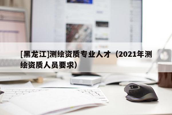 [黑龍江]測繪資質(zhì)專業(yè)人才（2021年測繪資質(zhì)人員要求）