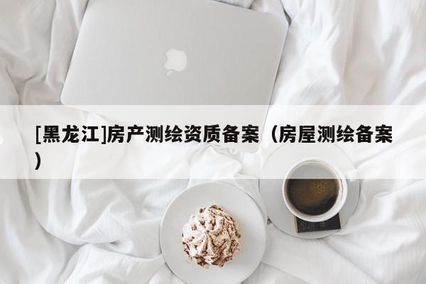 [黑龍江]房產(chǎn)測繪資質(zhì)備案（房屋測繪備案）