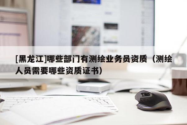 [黑龍江]哪些部門有測繪業(yè)務(wù)員資質(zhì)（測繪人員需要哪些資質(zhì)證書）