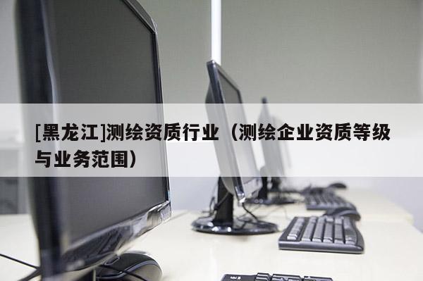[黑龍江]測繪資質(zhì)行業(yè)（測繪企業(yè)資質(zhì)等級與業(yè)務(wù)范圍）
