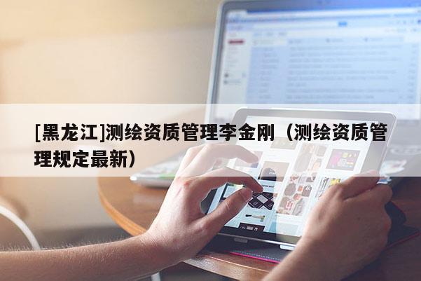 [黑龍江]測(cè)繪資質(zhì)管理李金剛（測(cè)繪資質(zhì)管理規(guī)定最新）