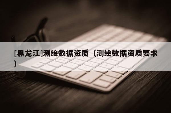 [黑龍江]測(cè)繪數(shù)據(jù)資質(zhì)（測(cè)繪數(shù)據(jù)資質(zhì)要求）