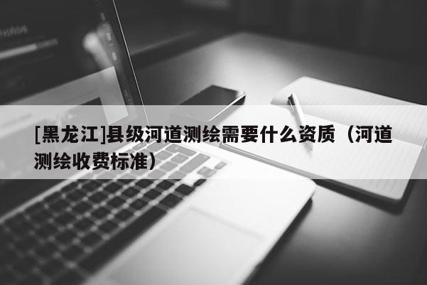 [黑龍江]縣級(jí)河道測(cè)繪需要什么資質(zhì)（河道測(cè)繪收費(fèi)標(biāo)準(zhǔn)）