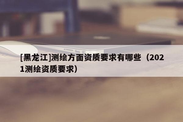 [黑龍江]測(cè)繪方面資質(zhì)要求有哪些（2021測(cè)繪資質(zhì)要求）
