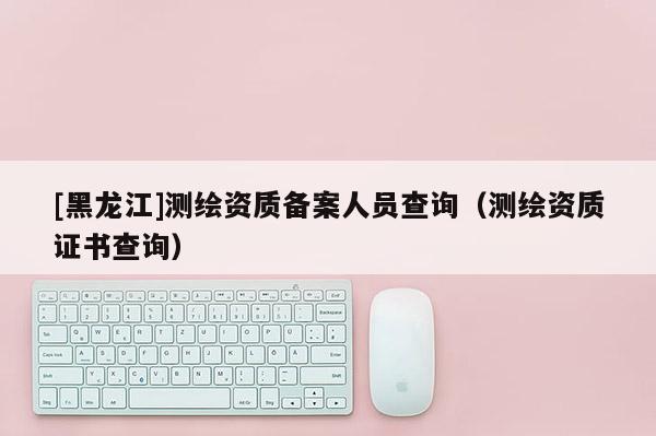 [黑龍江]測(cè)繪資質(zhì)備案人員查詢（測(cè)繪資質(zhì)證書查詢）