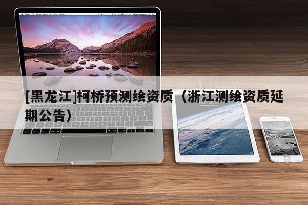 [黑龍江]柯橋預(yù)測(cè)繪資質(zhì)（浙江測(cè)繪資質(zhì)延期公告）