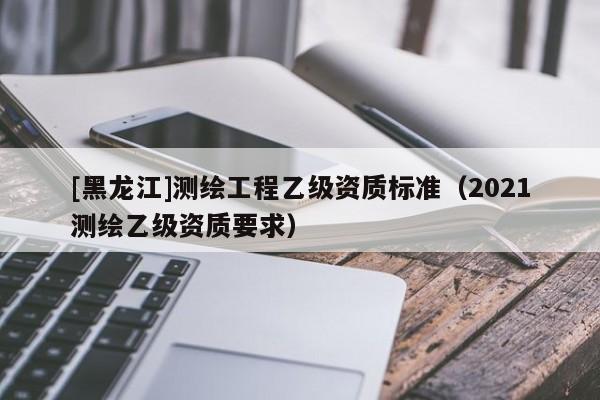 [黑龍江]測(cè)繪工程乙級(jí)資質(zhì)標(biāo)準(zhǔn)（2021測(cè)繪乙級(jí)資質(zhì)要求）