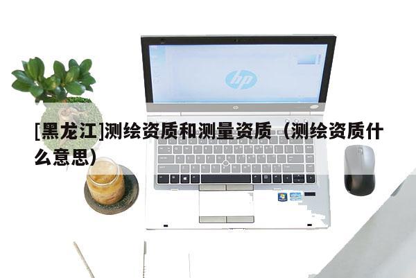 [黑龍江]測(cè)繪資質(zhì)和測(cè)量資質(zhì)（測(cè)繪資質(zhì)什么意思）