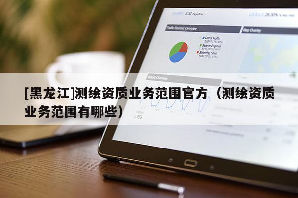 [黑龍江]測(cè)繪資質(zhì)業(yè)務(wù)范圍官方（測(cè)繪資質(zhì)業(yè)務(wù)范圍有哪些）