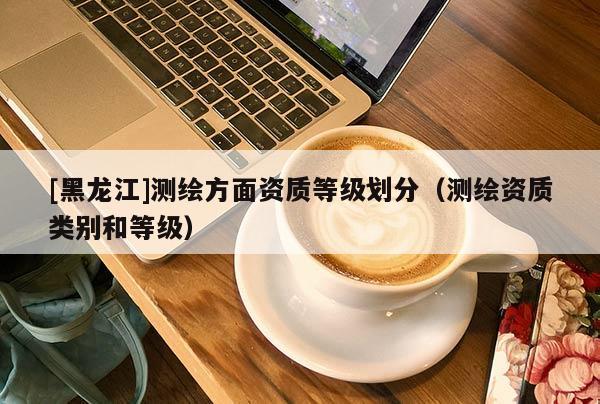 [黑龍江]測(cè)繪方面資質(zhì)等級(jí)劃分（測(cè)繪資質(zhì)類別和等級(jí)）