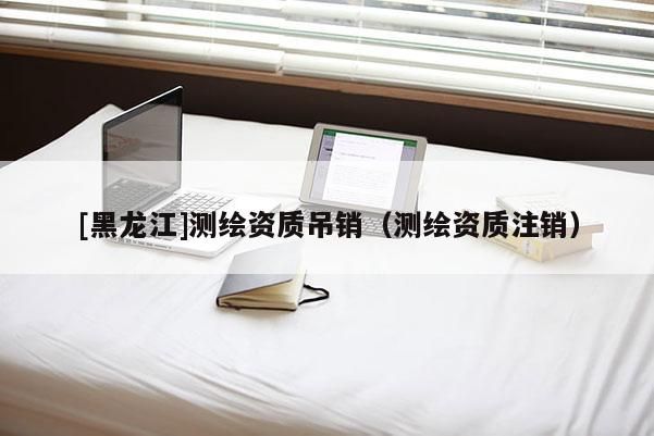 [黑龍江]測(cè)繪資質(zhì)吊銷（測(cè)繪資質(zhì)注銷）