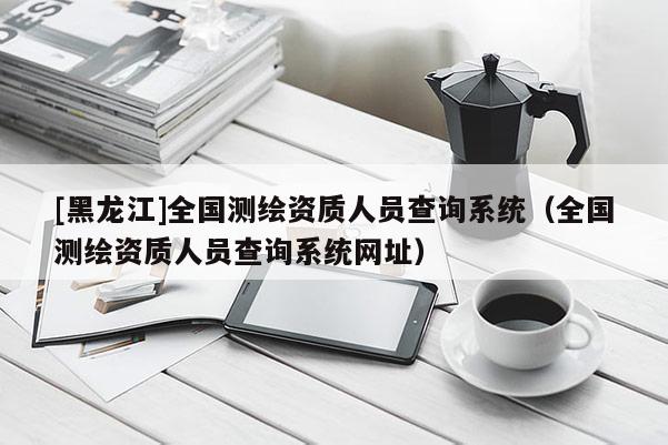 [黑龍江]全國(guó)測(cè)繪資質(zhì)人員查詢系統(tǒng)（全國(guó)測(cè)繪資質(zhì)人員查詢系統(tǒng)網(wǎng)址）