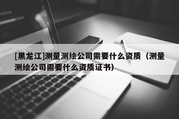 [黑龍江]測(cè)量測(cè)繪公司需要什么資質(zhì)（測(cè)量測(cè)繪公司需要什么資質(zhì)證書(shū)）