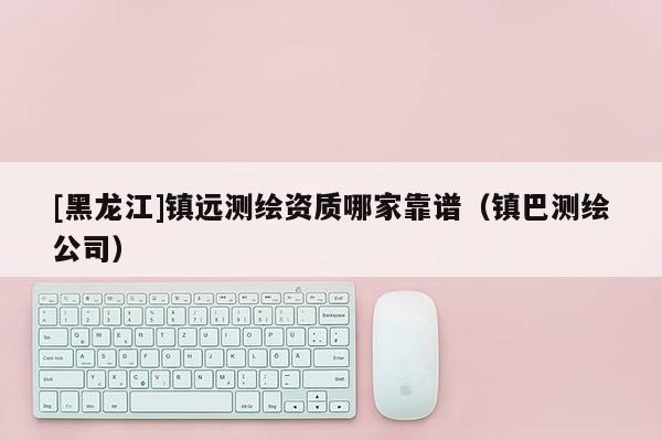 [黑龍江]鎮(zhèn)遠(yuǎn)測(cè)繪資質(zhì)哪家靠譜（鎮(zhèn)巴測(cè)繪公司）