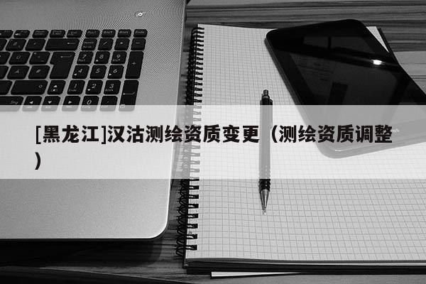 [黑龍江]漢沽測(cè)繪資質(zhì)變更（測(cè)繪資質(zhì)調(diào)整）