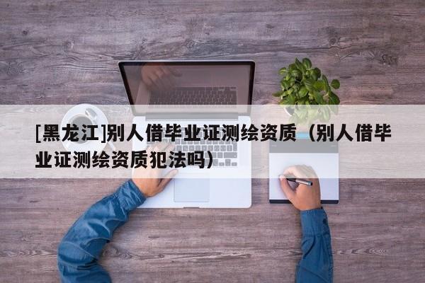 [黑龍江]別人借畢業(yè)證測繪資質(zhì)（別人借畢業(yè)證測繪資質(zhì)犯法嗎）