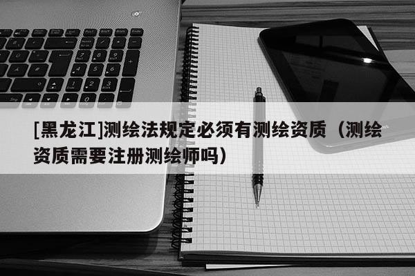 [黑龍江]測繪法規(guī)定必須有測繪資質（測繪資質需要注冊測繪師嗎）