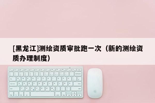 [黑龍江]測繪資質審批跑一次（新的測繪資質辦理制度）