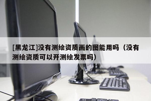 [黑龍江]沒(méi)有測(cè)繪資質(zhì)畫的圖能用嗎（沒(méi)有測(cè)繪資質(zhì)可以開(kāi)測(cè)繪發(fā)票嗎）