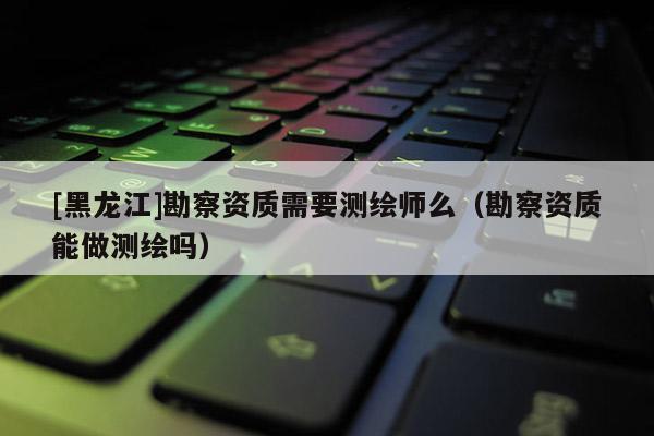 [黑龍江]勘察資質(zhì)需要測(cè)繪師么（勘察資質(zhì)能做測(cè)繪嗎）
