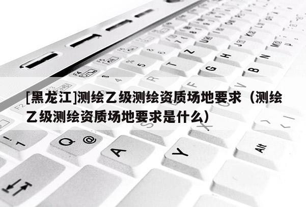 [黑龍江]測(cè)繪乙級(jí)測(cè)繪資質(zhì)場(chǎng)地要求（測(cè)繪乙級(jí)測(cè)繪資質(zhì)場(chǎng)地要求是什么）