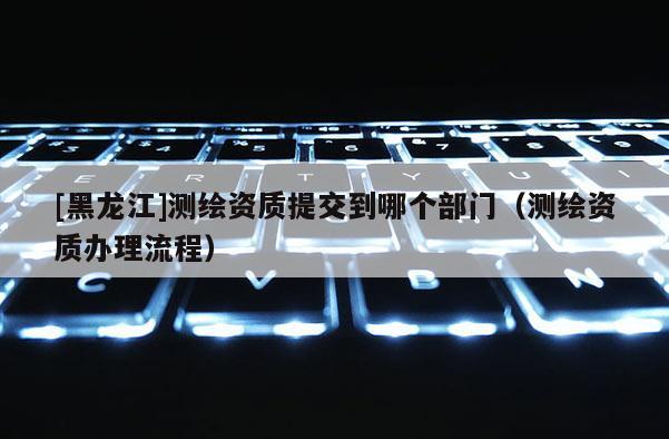 [黑龍江]測(cè)繪資質(zhì)提交到哪個(gè)部門（測(cè)繪資質(zhì)辦理流程）