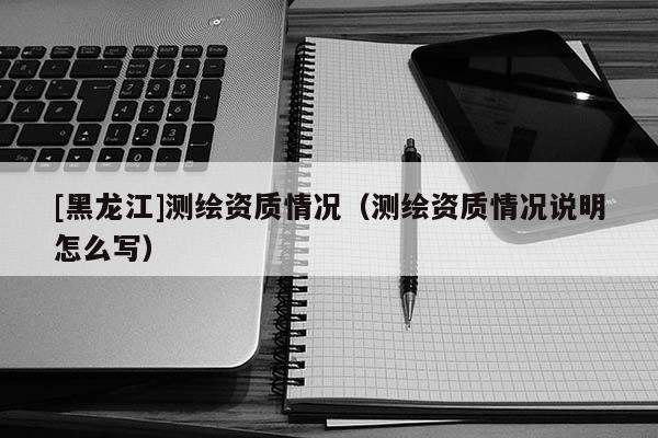 [黑龍江]測(cè)繪資質(zhì)情況（測(cè)繪資質(zhì)情況說(shuō)明怎么寫(xiě)）