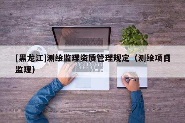 [黑龍江]測(cè)繪監(jiān)理資質(zhì)管理規(guī)定（測(cè)繪項(xiàng)目監(jiān)理）
