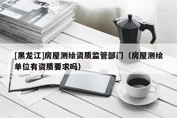[黑龍江]房屋測(cè)繪資質(zhì)監(jiān)管部門(mén)（房屋測(cè)繪單位有資質(zhì)要求嗎）