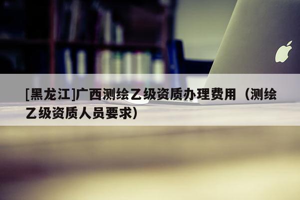 [黑龍江]廣西測(cè)繪乙級(jí)資質(zhì)辦理費(fèi)用（測(cè)繪乙級(jí)資質(zhì)人員要求）