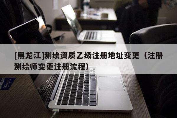 [黑龍江]測(cè)繪資質(zhì)乙級(jí)注冊(cè)地址變更（注冊(cè)測(cè)繪師變更注冊(cè)流程）