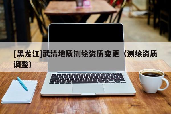 [黑龍江]武清地質(zhì)測(cè)繪資質(zhì)變更（測(cè)繪資質(zhì)調(diào)整）