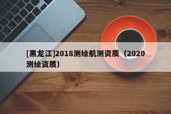 [黑龍江]2018測(cè)繪航測(cè)資質(zhì)（2020測(cè)繪資質(zhì)）