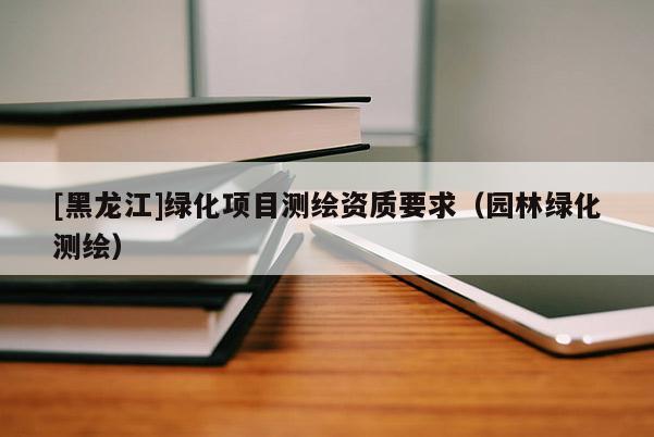 [黑龍江]綠化項(xiàng)目測(cè)繪資質(zhì)要求（園林綠化測(cè)繪）