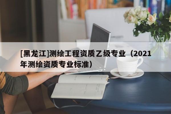 [黑龍江]測(cè)繪工程資質(zhì)乙級(jí)專業(yè)（2021年測(cè)繪資質(zhì)專業(yè)標(biāo)準(zhǔn)）