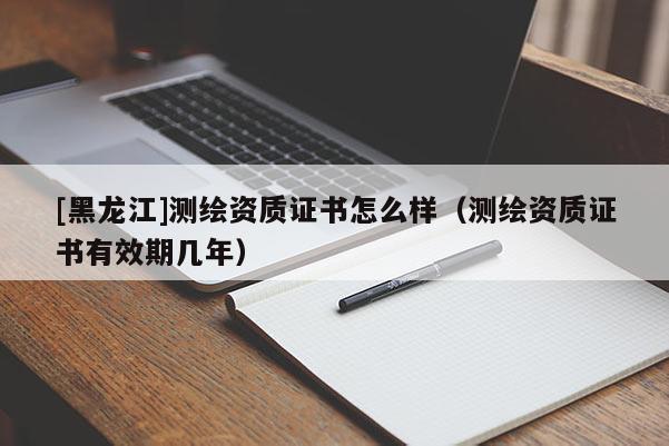 [黑龍江]測(cè)繪資質(zhì)證書怎么樣（測(cè)繪資質(zhì)證書有效期幾年）