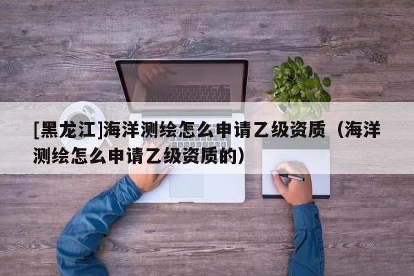 [黑龍江]海洋測(cè)繪怎么申請(qǐng)乙級(jí)資質(zhì)（海洋測(cè)繪怎么申請(qǐng)乙級(jí)資質(zhì)的）