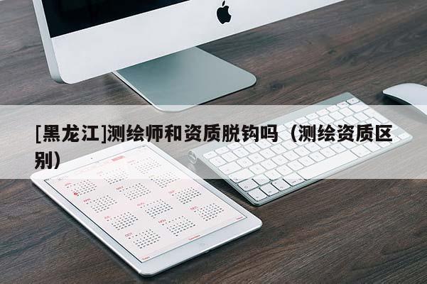 [黑龍江]測(cè)繪師和資質(zhì)脫鉤嗎（測(cè)繪資質(zhì)區(qū)別）