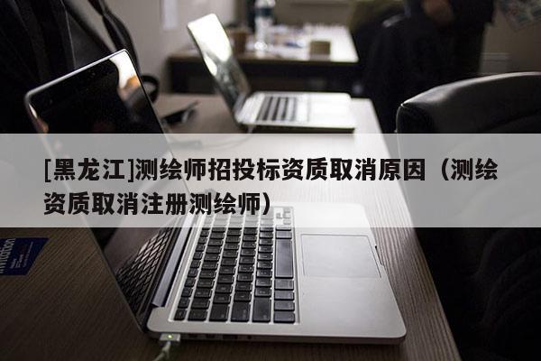 [黑龍江]測(cè)繪師招投標(biāo)資質(zhì)取消原因（測(cè)繪資質(zhì)取消注冊(cè)測(cè)繪師）