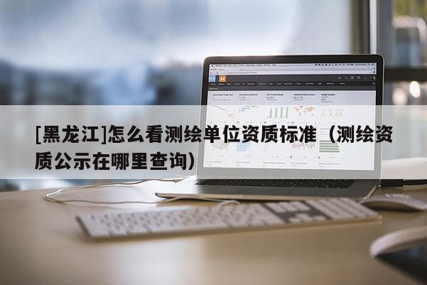 [黑龍江]怎么看測(cè)繪單位資質(zhì)標(biāo)準(zhǔn)（測(cè)繪資質(zhì)公示在哪里查詢）