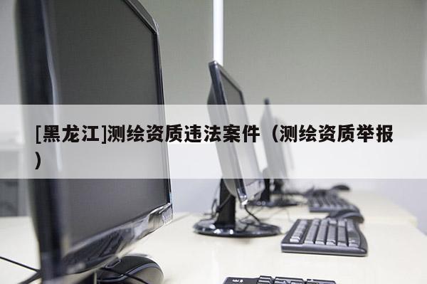 [黑龍江]測(cè)繪資質(zhì)違法案件（測(cè)繪資質(zhì)舉報(bào)）
