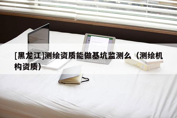 [黑龍江]測繪資質能做基坑監(jiān)測么（測繪機構資質）