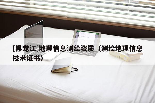 [黑龍江]地理信息測繪資質(zhì)（測繪地理信息技術證書）