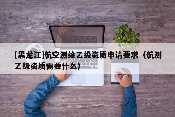 [黑龍江]航空測繪乙級資質申請要求（航測乙級資質需要什么）