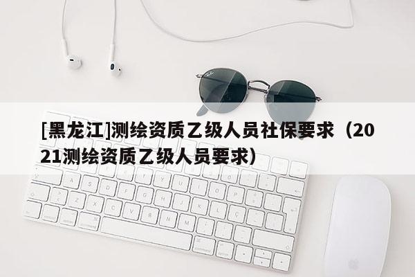 [黑龍江]測繪資質乙級人員社保要求（2021測繪資質乙級人員要求）