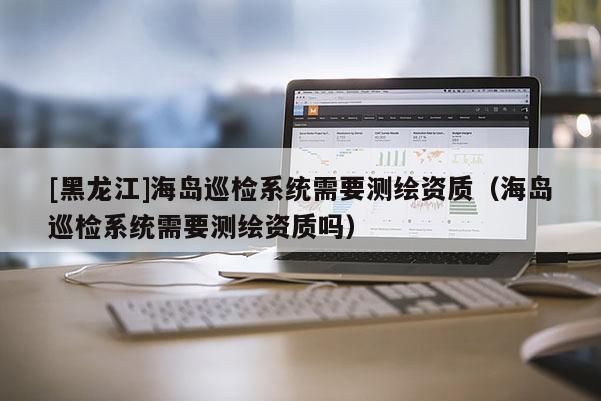 [黑龍江]海島巡檢系統(tǒng)需要測繪資質（海島巡檢系統(tǒng)需要測繪資質嗎）